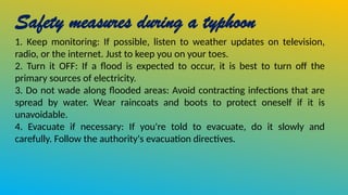 Safety measures during a typhoon
1. Keep monitoring: If possible, listen to weather updates on television,
radio, or the internet. Just to keep you on your toes.
2. Turn it OFF: If a flood is expected to occur, it is best to turn off the
primary sources of electricity.
3. Do not wade along flooded areas: Avoid contracting infections that are
spread by water. Wear raincoats and boots to protect oneself if it is
unavoidable.
4. Evacuate if necessary: If you're told to evacuate, do it slowly and
carefully. Follow the authority's evacuation directives.
 