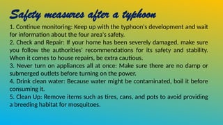 Safety measures after a typhoon
1. Continue monitoring: Keep up with the typhoon's development and wait
for information about the four area's safety.
2. Check and Repair: If your home has been severely damaged, make sure
you follow the authorities' recommendations for its safety and stability.
When it comes to house repairs, be extra cautious.
3. Never turn on appliances all at once: Make sure there are no damp or
submerged outlets before turning on the power.
4. Drink clean water: Because water might be contaminated, boil it before
consuming it.
5. Clean Up: Remove items such as tires, cans, and pots to avoid providing
a breeding habitat for mosquitoes.
 