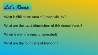 Let’s Recap
What is Philippine Area of Responsibility?
What are the exact dimensions of this domain/area?
When is warning signals generated?
What are the four parts of typhoon?
 