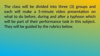 The class will be divided into three (3) groups and
each will make a 5-minute video presentation on
what to do before, during and after a typhoon which
will be part of their performance task in this subject.
They will be guided by the rubrics below.
 