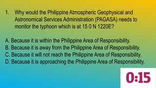 1. Why would the Philippine Atmospheric Geophysical and
Astronomical Services Administration (PAGASA) needs to
monitor the typhoon which is at 15 0 N 1220E?
A. Because it is within the Philippine Area of Responsibility.
B. Because it is away from the Philippine Area of Responsibility.
C. Because it will not reach the Philippine Area of Responsibility.
D. Because it is approaching the Philippine Area of Responsibility.
 