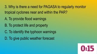 3. Why is there a need for PAGASA to regularly monitor
tropical cyclones near and within the PAR?
A. To provide flood warnings
B. To protect life and property
C. To identify the typhoon warnings
D. To give public weather forecast
 