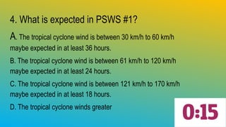4. What is expected in PSWS #1?
A. The tropical cyclone wind is between 30 km/h to 60 km/h
maybe expected in at least 36 hours.
B. The tropical cyclone wind is between 61 km/h to 120 km/h
maybe expected in at least 24 hours.
C. The tropical cyclone wind is between 121 km/h to 170 km/h
maybe expected in at least 18 hours.
D. The tropical cyclone winds greater
 