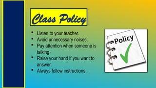 Class Policy
 Listen to your teacher.
 Avoid unnecessary noises.
 Pay attention when someone is
talking.
 Raise your hand if you want to
answer.
 Always follow instructions.
 