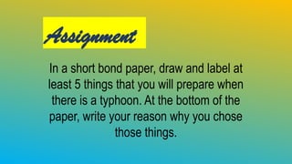 Assignment
In a short bond paper, draw and label at
least 5 things that you will prepare when
there is a typhoon. At the bottom of the
paper, write your reason why you chose
those things.
 