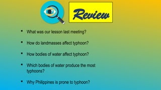 Review
 What was our lesson last meeting?
 How do landmasses affect typhoon?
 How bodies of water affect typhoon?
 Which bodies of water produce the most
typhoons?
 Why Philippines is prone to typhoon?
 