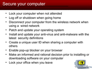 Secure your computer
• Lock your computer when not attended
• Log off or shutdown when going home
• Disconnect your computer from the wireless network when
using a wired network
• Patch and update your operating system
• Install and update your anti-virus and anti-malware with the
latest security definitions
• Create a unique user ID when sharing a computer with
others
• Enable pop-up blocker on your browser
• Make an informed and rational decision prior to installing or
downloading software on your computer
• Lock your office when you leave
 