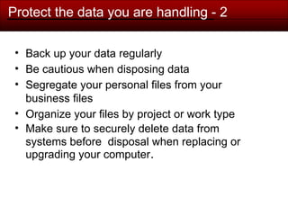 Protect the data you are handling - 2
• Back up your data regularly
• Be cautious when disposing data
• Segregate your personal files from your
business files
• Organize your files by project or work type
• Make sure to securely delete data from
systems before disposal when replacing or
upgrading your computer.
 