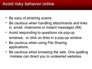 Avoid risky behavior online
• Be wary of phishing scams
• Be cautious when handling attachments and links
in email, chatrooms or instant messages (IM)
• Avoid responding to questions via pop-up
windows, or click on links in a pop-up window
• Be cautious when using File Sharing
applications.
• Be cautious when browsing the web. One spelling
mistake can direct you to undesired websites
 
