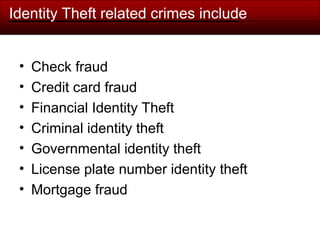 Identity Theft related crimes include
• Check fraud
• Credit card fraud
• Financial Identity Theft
• Criminal identity theft
• Governmental identity theft
• License plate number identity theft
• Mortgage fraud
 
