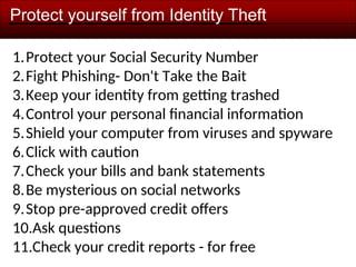 Protect yourself from Identity Theft
1.Protect your Social Security Number
2.Fight Phishing- Don't Take the Bait
3.Keep your identity from getting trashed
4.Control your personal financial information
5.Shield your computer from viruses and spyware
6.Click with caution
7.Check your bills and bank statements
8.Be mysterious on social networks
9.Stop pre-approved credit offers
10.Ask questions
11.Check your credit reports - for free
 