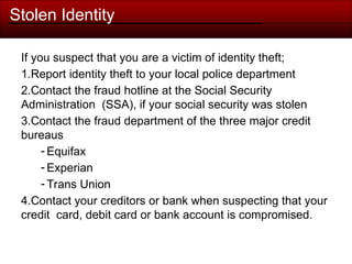 Stolen Identity
If you suspect that you are a victim of identity theft;
1.Report identity theft to your local police department
2.Contact the fraud hotline at the Social Security
Administration (SSA), if your social security was stolen
3.Contact the fraud department of the three major credit
bureaus
- Equifax
- Experian
- Trans Union
4.Contact your creditors or bank when suspecting that your
credit card, debit card or bank account is compromised.
 