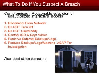 What To Do If You Suspect A Breach
Compromised - Reasonable suspicion of
unauthorized interactive access
1. Disconnect From Network
2. Do NOT Turn Off
3. Do NOT Use/Modify
4. Contact ISO & Dept Admin
5. Preserve External Backups/Logs
6. Produce Backups/Logs/Machine ASAP For
Investigation
Also report stolen computers
 