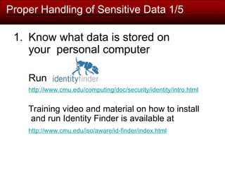 Proper Handling of Sensitive Data 1/5
1. Know what data is stored on
your personal computer
Run
http://www.cmu.edu/computing/doc/security/identity/intro.html
Training video and material on how to install
and run Identity Finder is available at
http://www.cmu.edu/iso/aware/id-finder/index.html
 