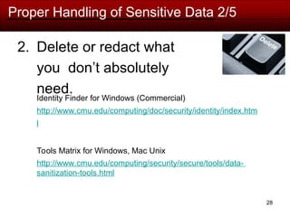 Proper Handling of Sensitive Data 2/5
2. Delete or redact what
you don’t absolutely
need.
Identity Finder for Windows (Commercial)
http://www.cmu.edu/computing/doc/security/identity/index.htm
l
Tools Matrix for Windows, Mac Unix
http://www.cmu.edu/computing/security/secure/tools/data-
sanitization-tools.html
28
 