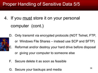 36
Proper Handling of Sensitive Data 5/5
4. If you must store it on your personal
computer (cont.)
D. Only transmit via encrypted protocols (NOT Telnet, FTP,
or Windows File Shares – instead use SCP and SFTP)
E. Reformat and/or destroy your hard drive before disposal
or giving your computer to someone else
F. Secure delete it as soon as feasible
G. Secure your backups and media
 