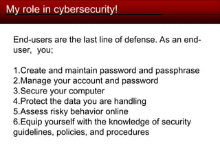 My role in cybersecurity!
End-users are the last line of defense. As an end-
user, you;
1.Create and maintain password and passphrase
2.Manage your account and password
3.Secure your computer
4.Protect the data you are handling
5.Assess risky behavior online
6.Equip yourself with the knowledge of security
guidelines, policies, and procedures
 