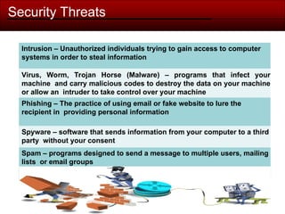 Security Threats
Intrusion – Unauthorized individuals trying to gain access to computer
systems in order to steal information
Virus, Worm, Trojan Horse (Malware) – programs that infect your
machine and carry malicious codes to destroy the data on your machine
or allow an intruder to take control over your machine
Phishing – The practice of using email or fake website to lure the
recipient in providing personal information
Spyware – software that sends information from your computer to a third
party without your consent
Spam – programs designed to send a message to multiple users, mailing
lists or email groups
 