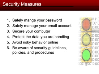 Security Measures
1. Safely mange your password
2. Safely manage your email account
3. Secure your computer
4. Protect the data you are handling
5. Avoid risky behavior online
6. Be aware of security guidelines,
policies, and procedures
 