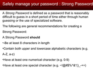 Safely manage your password : Strong Password
A Strong Password is defined as a password that is reasonably
difficult to guess in a short period of time either through human
guessing or the use of specialized software.
The following are general recommendations for creating a
Strong Password:
A Strong Password should
•-Be at least 8 characters in length
•Contain both upper and lowercase alphabetic characters (e.g.
A-Z, a-z)
•Have at least one numerical character (e.g. 0-9)
•Have at least one special character (e.g. ~!@#$%^&*()_-+=)
 