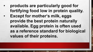 • products are particularly good for
fortifying food low in protein quality.
• Except for mother‘s milk, eggs
provide the best protein naturally
available. Egg protein is often used
as a reference standard for biological
values of their proteins.
 