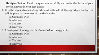 Multiple Choices. Read the questions carefully and write the letter of your
chosen answer in your test paper.
1. It is the ropey strands of egg white at both side of the egg which anchor the
yolk in place in the center of the thick white.
a. Germinal Disc
b. Albumen
c. Chalaza
d. Egg yolk
2. A basic part of an egg that is also called as the egg white.
a. Germinal Disc
b. Albumen
c. Chalaza
d. Egg yolk
 