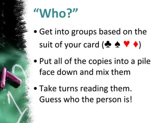 “Who?”
• Get into groups based on the
suit of your card (♣ ♠ ♥ ♦)
• Put all of the copies into a pile
face down and mix them
• Take turns reading them.
Guess who the person is!
 