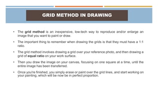 GRID METHOD IN DRAWING
• The grid method is an inexpensive, low-tech way to reproduce and/or enlarge an
image that you want to paint or draw.
• The important thing to remember when drawing the grids is that they must have a 1:1
ratio.
• The grid method involves drawing a grid over your reference photo, and then drawing a
grid of equal ratio on your work surface.
• Then you draw the image on your canvas, focusing on one square at a time, until the
entire image has been transferred.
• Once you're finished, you simply erase or paint over the grid lines, and start working on
your painting, which will be now be in perfect proportion.
 