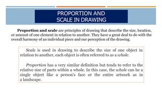 PROPORTION AND
SCALE IN DRAWING
Proportion and scale are principles of drawing that describe the size, location,
or amount of one element in relation to another. They have a great deal to do with the
overall harmony of an individual piece and our perception of the drawing.
Scale is used in drawing to describe the size of one object in
relation to another, each object is often referred to as a whole.
Proportion has a very similar definition but tends to refer to the
relative size of parts within a whole. In this case, the whole can be a
single object like a person's face or the entire artwork as in
a landscape.
 