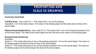 Commonly Used Scale
Full-Size Scale – has a ratio of 1:1. This means that 1 mm on the drawing
represents 1 mm of the actual object. The views on the drawing paper are the same size as those of the
actual object.
Reduced Scale (Scaled-down) – has a ratio of 1:2. This means that 1 mm on the drawing represent 2 mm
on the actual object. The views of the actual object are twice the size of the views on the drawing paper.
Enlarged Scale (Scaled-up)
Examples:
Scale 2:1 - This means that every 2 mm on the drawing represent 1 mm on the actual object. The views on
the drawing paper are twice the size of those of the actual object.
Scale 5:1 - This means that every 5 mm on the drawing represent 1mm on the actual object. The views on
the drawing paper are five times larger than those of the actual object.
PROPORTION AND
SCALE IN DRAWING
 