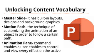 Unlocking Content Vocabulary
• Master Slide- it has built-in layouts,
designs and background graphics.
• Motion Path- the technique of
customizing the animation of an
object in order to follow a certain
path.
• Animation Pane- command
enables a user enables to control
and view every effect on the active
 