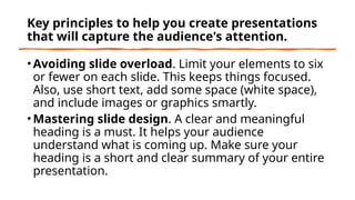 Key principles to help you create presentations
that will capture the audience's attention.
• Avoiding slide overload. Limit your elements to six
or fewer on each slide. This keeps things focused.
Also, use short text, add some space (white space),
and include images or graphics smartly.
• Mastering slide design. A clear and meaningful
heading is a must. It helps your audience
understand what is coming up. Make sure your
heading is a short and clear summary of your entire
presentation.
 