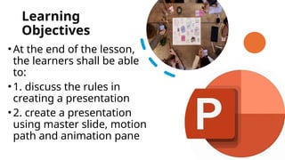 Learning
Objectives
•At the end of the lesson,
the learners shall be able
to:
•1. discuss the rules in
creating a presentation
•2. create a presentation
using master slide, motion
path and animation pane
 