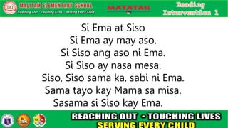 Si Ema at Siso
Si Ema ay may aso.
Si Siso ang aso ni Ema.
Si Siso ay nasa mesa.
Siso, Siso sama ka, sabi ni Ema.
Sama tayo kay Mama sa misa.
Sasama si Siso kay Ema.
 