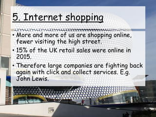 5. Internet shopping
• More and more of us are shopping online,
fewer visiting the high street.
• 15% of the UK retail sales were online in
2015.
• Therefore large companies are fighting back
again with click and collect services. E.g.
John Lewis.
 