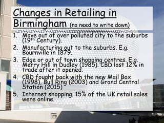 Changes in Retailing in
Birmingham (no need to write down)
1. Move out of over polluted city to the suburbs
(19th Century).
2. Manufacturing out to the suburbs. E.g.
Bournville in 1879.
3. Edge or out of town shopping centres. E.g.
Merry Hill in Dudley (1985). CBD lost 12% in
trade after it opened.
4. CBD fought back with the new Mail Box
(1998), Bull Ring (2003) and Grand Central
Station (2015)
5. Internet shopping. 15% of the UK retail sales
were online.
 