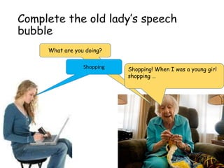Complete the old lady’s speech
bubble
What are you doing?
Shopping Shopping! When I was a young girl
shopping …
 