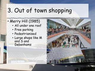 3. Out of town shopping
• Merry Hill (1985)
• All under one roof
• Free parking
• Pedestrianised
• Large shops like M
and S and
Debenhams
 