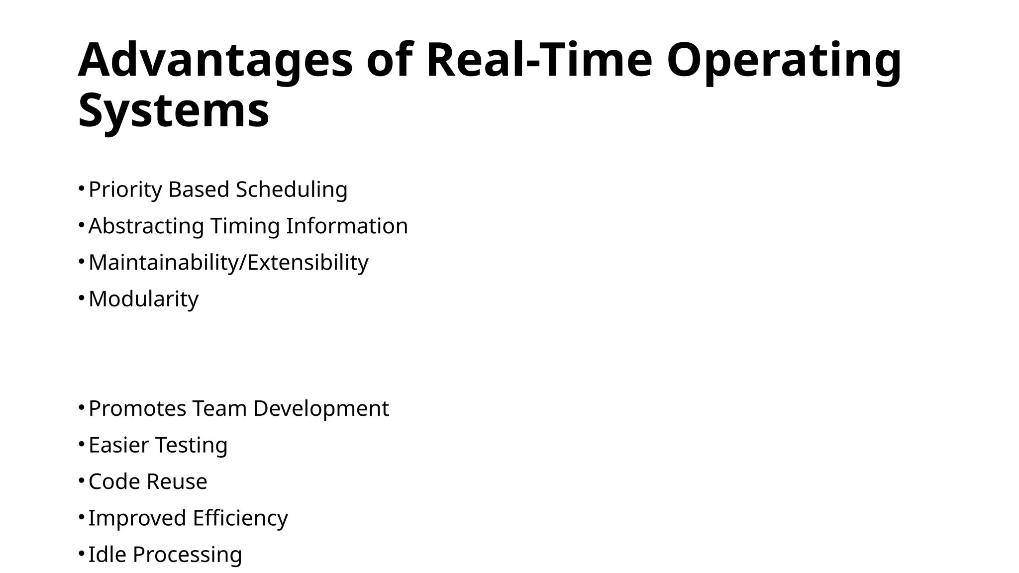 Advantages of Real-Time Operating
Systems
•Priority Based Scheduling
•Abstracting Timing Information
•Maintainability/Extensibility
•Modularity
•Promotes Team Development
•Easier Testing
•Code Reuse
•Improved Efficiency
•Idle Processing
 
