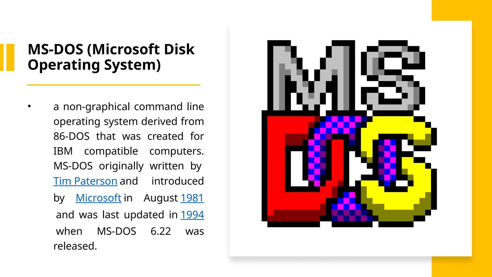 MS-DOS (Microsoft Disk
Operating System)
• a non-graphical command line
operating system derived from
86-DOS that was created for
IBM compatible computers.
MS-DOS originally written by
Tim Paterson and introduced
by Microsoft in August 1981
and was last updated in 1994
when MS-DOS 6.22 was
released.
 