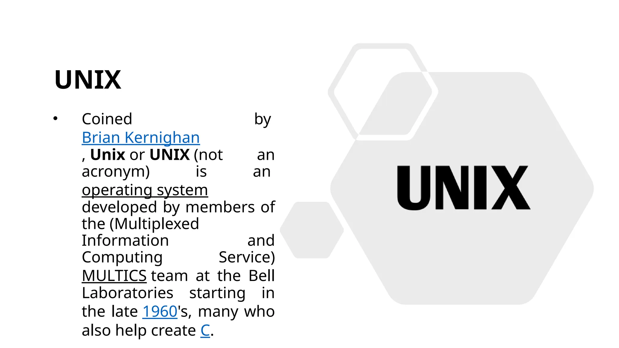 UNIX
• Coined by
Brian Kernighan
, Unix or UNIX (not an
acronym) is an
operating system
developed by members of
the (Multiplexed
Information and
Computing Service)
MULTICS team at the Bell
Laboratories starting in
the late 1960's, many who
also help create C.
 