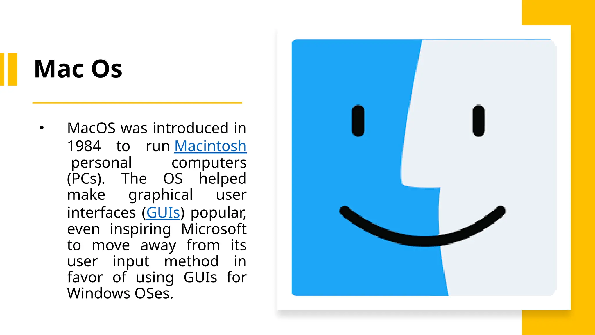 Mac Os
• MacOS was introduced in
1984 to run Macintosh
personal computers
(PCs). The OS helped
make graphical user
interfaces (GUIs) popular,
even inspiring Microsoft
to move away from its
user input method in
favor of using GUIs for
Windows OSes.
 