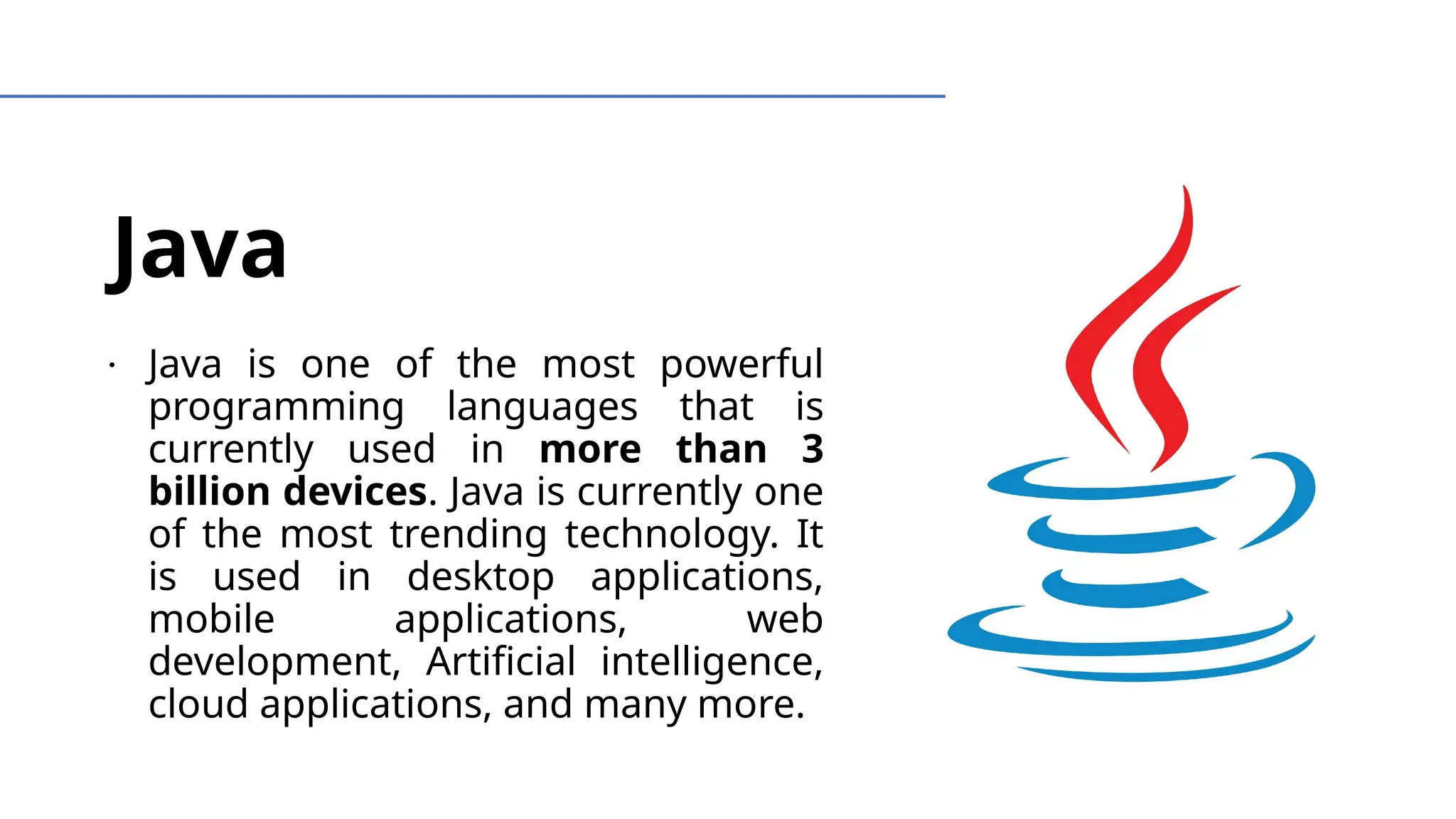 Java
∙ Java is one of the most powerful
programming languages that is
currently used in more than 3
billion devices. Java is currently one
of the most trending technology. It
is used in desktop applications,
mobile applications, web
development, Artificial intelligence,
cloud applications, and many more.
 