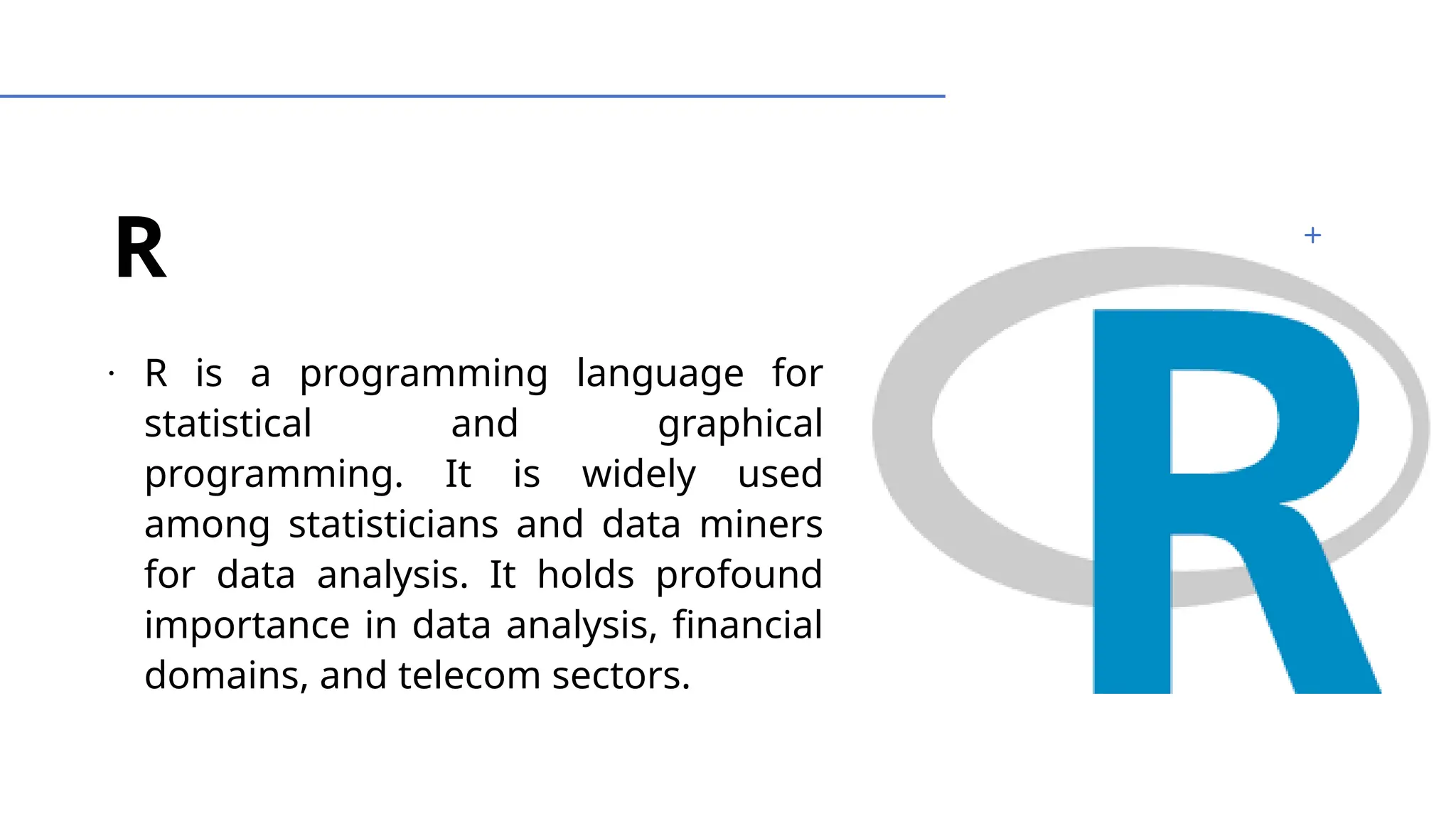 R
∙
R is a programming language for
statistical and graphical
programming. It is widely used
among statisticians and data miners
for data analysis. It holds profound
importance in data analysis, financial
domains, and telecom sectors.
 