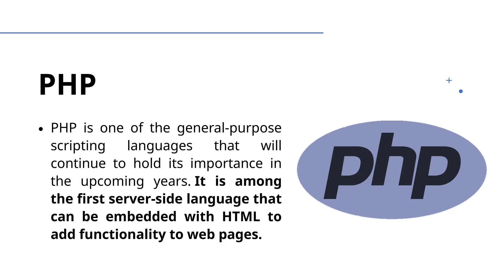 PHP
∙ PHP is one of the general-purpose
scripting languages that will
continue to hold its importance in
the upcoming years. It is among
the first server-side language that
can be embedded with HTML to
add functionality to web pages.
 