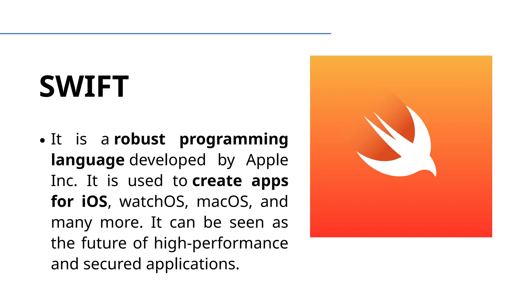 SWIFT
∙ It is a robust programming
language developed by Apple
Inc. It is used to create apps
for iOS, watchOS, macOS, and
many more. It can be seen as
the future of high-performance
and secured applications.
 