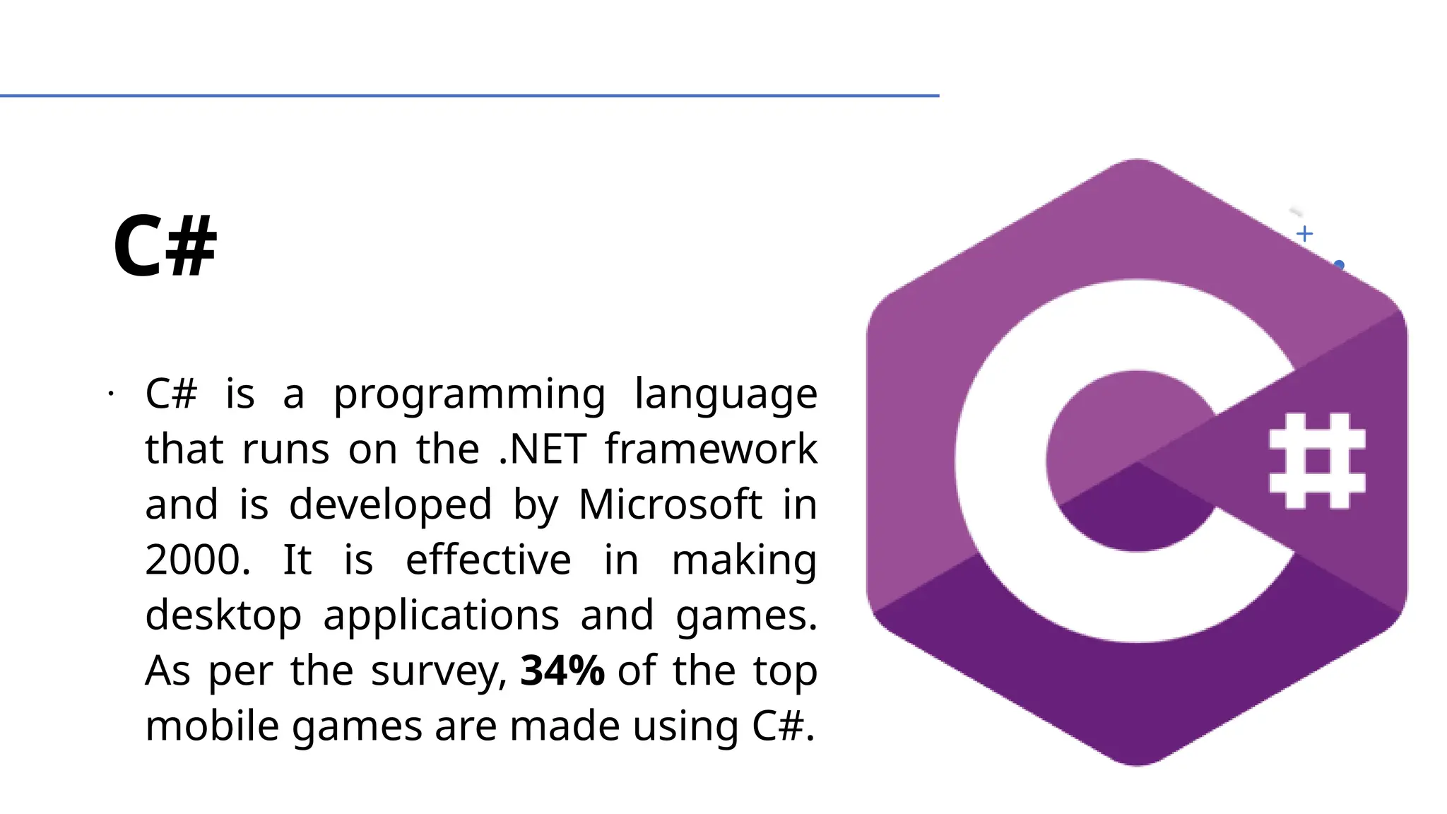 C#
∙
C# is a programming language
that runs on the .NET framework
and is developed by Microsoft in
2000. It is effective in making
desktop applications and games.
As per the survey, 34% of the top
mobile games are made using C#.
 