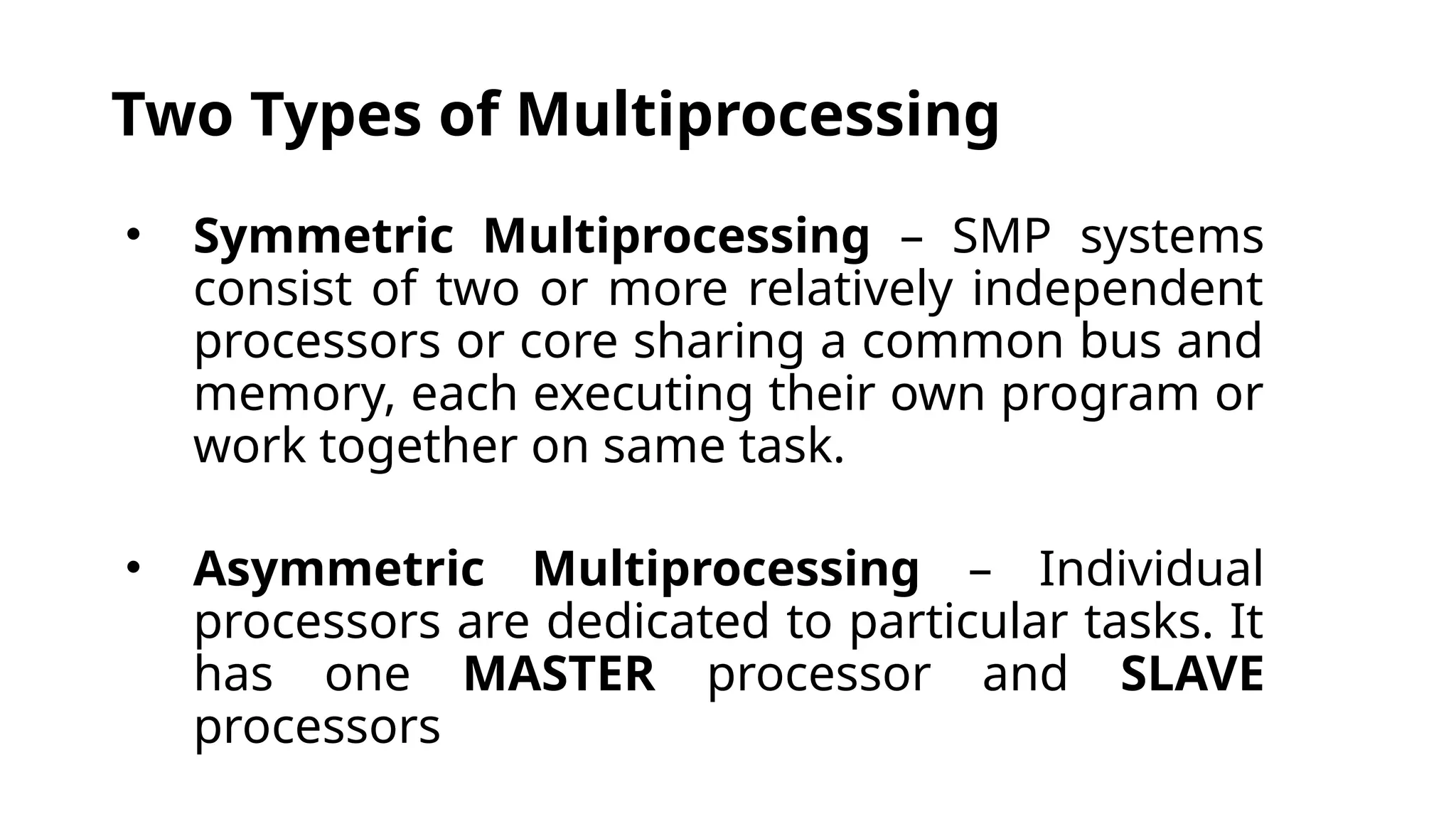 Two Types of Multiprocessing
• Symmetric Multiprocessing – SMP systems
consist of two or more relatively independent
processors or core sharing a common bus and
memory, each executing their own program or
work together on same task.
• Asymmetric Multiprocessing – Individual
processors are dedicated to particular tasks. It
has one MASTER processor and SLAVE
processors
 