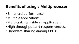 Benefits of using a Multiprocessor
•Enhanced performance.
•Multiple applications.
•Multi-tasking inside an application.
•High throughput and responsiveness.
•Hardware sharing among CPUs.
 