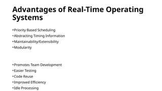 Advantages of Real-Time Operating
Systems
•Priority Based Scheduling
•Abstracting Timing Information
•Maintainability/Extensibility
•Modularity
•Promotes Team Development
•Easier Testing
•Code Reuse
•Improved Efficiency
•Idle Processing
 